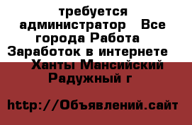 требуется администратор - Все города Работа » Заработок в интернете   . Ханты-Мансийский,Радужный г.